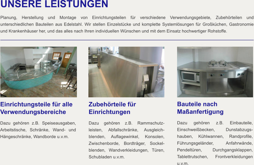 UNSERE LEISTUNGEN  Planung, Herstellung und Montage von Einrichtungsteilen für verschiedene Verwendungsgebiete, Zubehörteilen und unterschiedlichen Bauteilen aus Edelstahl. Wir stellen Einzelstücke und komplette Systemlösungen für Großküchen, Gastronomie und Krankenhäuser her, und das alles nach Ihren individuellen Wünschen und mit dem Einsatz hochwertiger Rohstoffe. Einrichtungsteile für alle Verwendungsbereiche Dazu gehören z.B. Speiseausgaben, Arbeitstische, Schränke, Wand- und Hängeschränke, Wandborde u.v.m.   Zubehörteile für Einrichtungen Dazu gehören z.B. Rammschutz-leisten, Abfallschränke, Ausgleich-blenden, Auflagewinkel, Konsolen, Zwischenborde, Bordträger, Sockel-blenden, Wandverkleidungen, Türen, Schubladen u.v.m.   Bauteile nach Maßanfertigung Dazu gehören z.B. Einbauteile, Einschweißbecken, Dunstabzugs-hauben, Kühlwannen, Randprofile, Führungsgeländer, Anfahrwände, Pendeltüren, Durchgangsklappen, Tablettrutschen, Frontverkleidungen u.v.m.