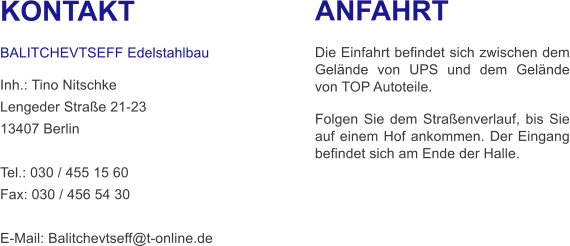 KONTAKT  BALITCHEVTSEFF Edelstahlbau Inh.: Tino Nitschke Lengeder Straße 21-23 13407 Berlin  Tel.: 030 / 455 15 60 Fax: 030 / 456 54 30  E-Mail: Balitchevtseff@t-online.de      ANFAHRT  Die Einfahrt befindet sich zwischen dem Gelände von UPS und dem Gelände von TOP Autoteile. Folgen Sie dem Straßenverlauf, bis Sie auf einem Hof ankommen. Der Eingang befindet sich am Ende der Halle.