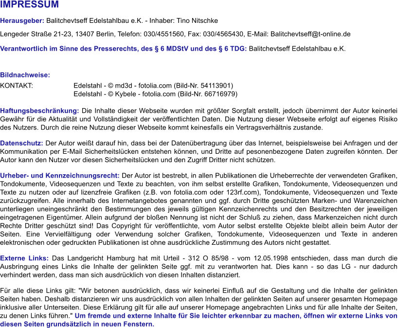 IMPRESSUM Herausgeber: Balitchevtseff Edelstahlbau e.K. - Inhaber: Tino Nitschke Lengeder Straße 21-23, 13407 Berlin, Telefon: 030/4551560, Fax: 030/4565430, E-Mail: Balitchevtseff@t-online.de Verantwortlich im Sinne des Presserechts, des § 6 MDStV und des § 6 TDG: Balitchevtseff Edelstahlbau e.K.   Bildnachweise:  KONTAKT: 			Edelstahl - © md3d - fotolia.com (Bild-Nr. 54113901) Edelstahl - © Kybele - fotolia.com (Bild-Nr. 66716979)  Haftungsbeschränkung: Die Inhalte dieser Webseite wurden mit größter Sorgfalt erstellt, jedoch übernimmt der Autor keinerlei Gewähr für die Aktualität und Vollständigkeit der veröffentlichten Daten. Die Nutzung dieser Webseite erfolgt auf eigenes Risiko des Nutzers. Durch die reine Nutzung dieser Webseite kommt keinesfalls ein Vertragsverhältnis zustande.  Datenschutz: Der Autor weißt darauf hin, dass bei der Datenübertragung über das Internet, beispielsweise bei Anfragen und der Kommunikation per E-Mail Sicherheitslücken entstehen können, und Dritte auf pesonenbezogene Daten zugreifen könnten. Der Autor kann den Nutzer vor diesen Sicherheitslücken und den Zugriff Dritter nicht schützen.  Urheber- und Kennzeichnungsrecht: Der Autor ist bestrebt, in allen Publikationen die Urheberrechte der verwendeten Grafiken, Tondokumente, Videosequenzen und Texte zu beachten, von ihm selbst erstellte Grafiken, Tondokumente, Videosequenzen und Texte zu nutzen oder auf lizenzfreie Grafiken (z.B. von fotolia.com oder 123rf.com), Tondokumente, Videosequenzen und Texte zurückzugreifen. Alle innerhalb des Internetangebotes genannten und ggf. durch Dritte geschützten Marken- und Warenzeichen unterliegen uneingeschränkt den Bestimmungen des jeweils gültigen Kennzeichenrechts und den Besitzrechten der jeweiligen eingetragenen Eigentümer. Allein aufgrund der bloßen Nennung ist nicht der Schluß zu ziehen, dass Markenzeichen nicht durch Rechte Dritter geschützt sind! Das Copyright für veröffentlichte, vom Autor selbst erstellte Objekte bleibt allein beim Autor der Seiten. Eine Vervielfältigung oder Verwendung solcher Grafiken, Tondokumente, Videosequenzen und Texte in anderen elektronischen oder gedruckten Publikationen ist ohne ausdrückliche Zustimmung des Autors nicht gestattet. Externe Links: Das Landgericht Hamburg hat mit Urteil - 312 O 85/98 - vom 12.05.1998 entschieden, dass man durch die Ausbringung eines Links die Inhalte der gelinkten Seite ggf. mit zu verantworten hat. Dies kann - so das LG - nur dadurch verhindert werden, dass man sich ausdrücklich von diesen Inhalten distanziert. Für alle diese Links gilt: "Wir betonen ausdrücklich, dass wir keinerlei Einfluß auf die Gestaltung und die Inhalte der gelinkten Seiten haben. Deshalb distanzieren wir uns ausdrücklich von allen Inhalten der gelinkten Seiten auf unserer gesamten Homepage inklusive aller Unterseiten. Diese Erklärung gilt für alle auf unserer Homepage angebrachten Links und für alle Inhalte der Seiten, zu denen Links führen." Um fremde und externe Inhalte für Sie leichter erkennbar zu machen, öffnen wir externe Links von diesen Seiten grundsätzlich in neuen Fenstern.