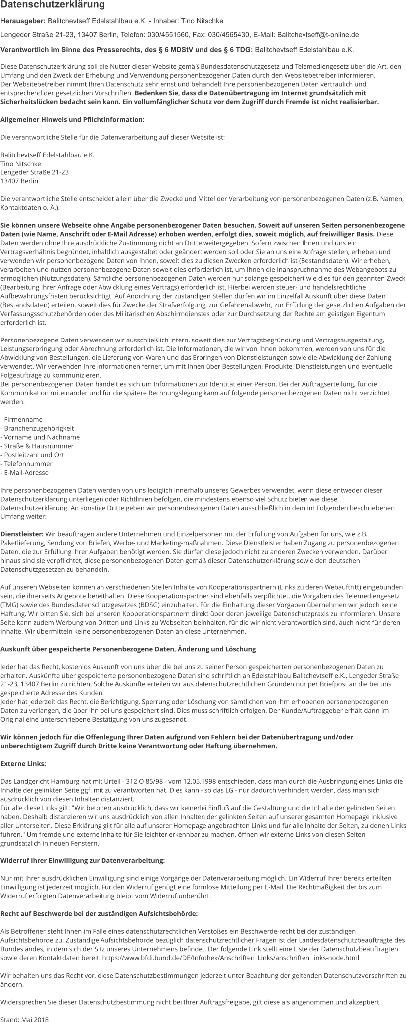 Datenschutzerklärung Herausgeber: Balitchevtseff Edelstahlbau e.K. - Inhaber: Tino Nitschke Lengeder Straße 21-23, 13407 Berlin, Telefon: 030/4551560, Fax: 030/4565430, E-Mail: Balitchevtseff@t-online.de Verantwortlich im Sinne des Presserechts, des § 6 MDStV und des § 6 TDG: Balitchevtseff Edelstahlbau e.K.  Diese Datenschutzerklärung soll die Nutzer dieser Website gemäß Bundesdatenschutzgesetz und Telemediengesetz über die Art, den Umfang und den Zweck der Erhebung und Verwendung personenbezogener Daten durch den Websitebetreiber informieren. Der Websitebetreiber nimmt Ihren Datenschutz sehr ernst und behandelt Ihre personenbezogenen Daten vertraulich und entsprechend der gesetzlichen Vorschriften. Bedenken Sie, dass die Datenübertragung im Internet grundsätzlich mit Sicherheitslücken bedacht sein kann. Ein vollumfänglicher Schutz vor dem Zugriff durch Fremde ist nicht realisierbar.  Allgemeiner Hinweis und Pflichtinformation:  Die verantwortliche Stelle für die Datenverarbeitung auf dieser Website ist:  Balitchevtseff Edelstahlbau e.K. Tino Nitschke Lengeder Straße 21-23 13407 Berlin  Die verantwortliche Stelle entscheidet allein über die Zwecke und Mittel der Verarbeitung von personenbezogenen Daten (z.B. Namen, Kontaktdaten o. Ä.).  Sie können unsere Webseite ohne Angabe personenbezogener Daten besuchen. Soweit auf unseren Seiten personenbezogene Daten (wie Name, Anschrift oder E-Mail Adresse) erhoben werden, erfolgt dies, soweit möglich, auf freiwilliger Basis. Diese Daten werden ohne Ihre ausdrückliche Zustimmung nicht an Dritte weitergegeben. Sofern zwischen Ihnen und uns ein Vertragsverhältnis begründet, inhaltlich ausgestaltet oder geändert werden soll oder Sie an uns eine Anfrage stellen, erheben und verwenden wir personenbezogene Daten von Ihnen, soweit dies zu diesen Zwecken erforderlich ist (Bestandsdaten). Wir erheben, verarbeiten und nutzen personenbezogene Daten soweit dies erforderlich ist, um Ihnen die Inanspruchnahme des Webangebots zu ermöglichen (Nutzungsdaten). Sämtliche personenbezogenen Daten werden nur solange gespeichert wie dies für den geannten Zweck (Bearbeitung Ihrer Anfrage oder Abwicklung eines Vertrags) erforderlich ist. Hierbei werden steuer- und handelsrechtliche Aufbewahrungsfristen berücksichtigt. Auf Anordnung der zuständigen Stellen dürfen wir im Einzelfall Auskunft über diese Daten (Bestandsdaten) erteilen, soweit dies für Zwecke der Strafverfolgung, zur Gefahrenabwehr, zur Erfüllung der gesetzlichen Aufgaben der Verfassungsschutzbehörden oder des Militärischen Abschirmdienstes oder zur Durchsetzung der Rechte am geistigen Eigentum erforderlich ist.  Personenbezogene Daten verwenden wir ausschließlich intern, soweit dies zur Vertragsbegründung und Vertragsausgestaltung, Leistungserbringung oder Abrechnung erforderlich ist. Die Informationen, die wir von Ihnen bekommen, werden von uns für die Abwicklung von Bestellungen, die Lieferung von Waren und das Erbringen von Dienstleistungen sowie die Abwicklung der Zahlung verwendet. Wir verwenden Ihre Informationen ferner, um mit Ihnen über Bestellungen, Produkte, Dienstleistungen und eventuelle Folgeaufträge zu kommunizieren.  Bei personenbezogenen Daten handelt es sich um Informationen zur Identität einer Person. Bei der Auftragserteilung, für die Kommunikation miteinander und für die spätere Rechnungslegung kann auf folgende personenbezogenen Daten nicht verzichtet werden:  - Firmenname - Branchenzugehörigkeit - Vorname und Nachname - Straße & Hausnummer - Postleitzahl und Ort - Telefonnummer - E-Mail-Adresse  Ihre personenbezogenen Daten werden von uns lediglich innerhalb unseres Gewerbes verwendet, wenn diese entweder dieser Datenschutzerklärung unterliegen oder Richtlinien befolgen, die mindestens ebenso viel Schutz bieten wie diese Datenschutzerklärung. An sonstige Dritte geben wir personenbezogenen Daten ausschließlich in dem im Folgenden beschriebenen Umfang weiter:  Dienstleister: Wir beauftragen andere Unternehmen und Einzelpersonen mit der Erfüllung von Aufgaben für uns, wie z.B. Paketlieferung, Sendung von Briefen, Werbe- und Marketing-maßnahmen. Diese Dienstleister haben Zugang zu personenbezogenen Daten, die zur Erfüllung ihrer Aufgaben benötigt werden. Sie dürfen diese jedoch nicht zu anderen Zwecken verwenden. Darüber hinaus sind sie verpflichtet, diese personenbezogenen Daten gemäß dieser Datenschutzerklärung sowie den deutschen Datenschutzgesetzen zu behandeln.  Auf unseren Webseiten können an verschiedenen Stellen Inhalte von Kooperationspartnern (Links zu deren Webauftritt) eingebunden sein, die ihrerseits Angebote bereithalten. Diese Kooperationspartner sind ebenfalls verpflichtet, die Vorgaben des Telemediengesetz (TMG) sowie des Bundesdatenschutzgesetzes (BDSG) einzuhalten. Für die Einhaltung dieser Vorgaben übernehmen wir jedoch keine Haftung. Wir bitten Sie, sich bei unseren Kooperationspartnern direkt über deren jeweilige Datenschutzpraxis zu informieren. Unsere Seite kann zudem Werbung von Dritten und Links zu Webseiten beinhalten, für die wir nicht verantwortlich sind, auch nicht für deren Inhalte. Wir übermitteln keine personenbezogenen Daten an diese Unternehmen.  Auskunft über gespeicherte Personenbezogene Daten, Änderung und Löschung  Jeder hat das Recht, kostenlos Auskunft von uns über die bei uns zu seiner Person gespeicherten personenbezogenen Daten zu erhalten. Auskünfte über gespeicherte personenbezogene Daten sind schriftlich an Edelstahlbau Balitchevtseff e.K., Lengeder Straße 21-23, 13407 Berlin zu richten. Solche Auskünfte erteilen wir aus datenschutzrechtlichen Gründen nur per Briefpost an die bei uns gespeicherte Adresse des Kunden. Jeder hat jederzeit das Recht, die Berichtigung, Sperrung oder Löschung von sämtlichen von ihm erhobenen personenbezogenen Daten zu verlangen, die über ihn bei uns gespeichert sind. Dies muss schriftlich erfolgen. Der Kunde/Auftraggeber erhält dann im Original eine unterschriebene Bestätigung von uns zugesandt.  Wir können jedoch für die Offenlegung Ihrer Daten aufgrund von Fehlern bei der Datenübertragung und/oder unberechtigtem Zugriff durch Dritte keine Verantwortung oder Haftung übernehmen.  Externe Links:  Das Landgericht Hamburg hat mit Urteil - 312 O 85/98 - vom 12.05.1998 entschieden, dass man durch die Ausbringung eines Links die Inhalte der gelinkten Seite ggf. mit zu verantworten hat. Dies kann - so das LG - nur dadurch verhindert werden, dass man sich ausdrücklich von diesen Inhalten distanziert. Für alle diese Links gilt: "Wir betonen ausdrücklich, dass wir keinerlei Einfluß auf die Gestaltung und die Inhalte der gelinkten Seiten haben. Deshalb distanzieren wir uns ausdrücklich von allen Inhalten der gelinkten Seiten auf unserer gesamten Homepage inklusive aller Unterseiten. Diese Erklärung gilt für alle auf unserer Homepage angebrachten Links und für alle Inhalte der Seiten, zu denen Links führen." Um fremde und externe Inhalte für Sie leichter erkennbar zu machen, öffnen wir externe Links von diesen Seiten grundsätzlich in neuen Fenstern.   Widerruf Ihrer Einwilligung zur Datenverarbeitung:  Nur mit Ihrer ausdrücklichen Einwilligung sind einige Vorgänge der Datenverarbeitung möglich. Ein Widerruf Ihrer bereits erteilten Einwilligung ist jederzeit möglich. Für den Widerruf genügt eine formlose Mitteilung per E-Mail. Die Rechtmäßigkeit der bis zum Widerruf erfolgten Datenverarbeitung bleibt vom Widerruf unberührt.  Recht auf Beschwerde bei der zuständigen Aufsichtsbehörde:  Als Betroffener steht Ihnen im Falle eines datenschutzrechtlichen Verstoßes ein Beschwerde-recht bei der zuständigen Aufsichtsbehörde zu. Zuständige Aufsichtsbehörde bezüglich datenschutzrechtlicher Fragen ist der Landesdatenschutzbeauftragte des Bundeslandes, in dem sich der Sitz unseres Unternehmens befindet. Der folgende Link stellt eine Liste der Datenschutzbeauftragten sowie deren Kontaktdaten bereit: https://www.bfdi.bund.de/DE/Infothek/Anschriften_Links/anschriften_links-node.html  Wir behalten uns das Recht vor, diese Datenschutzbestimmungen jederzeit unter Beachtung der geltenden Datenschutzvorschriften zu ändern.  Widersprechen Sie dieser Datenschutzbestimmung nicht bei Ihrer Auftragsfreigabe, gilt diese als angenommen und akzeptiert.   Stand: Mai 2018